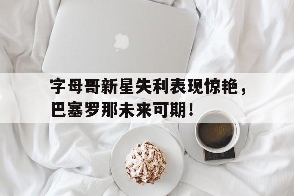 字母哥新星失利表现惊艳，巴塞罗那未来可期！